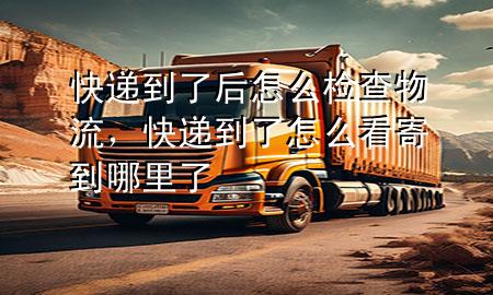 快递到了后怎么检查物流,快递到了怎么看寄到哪里了