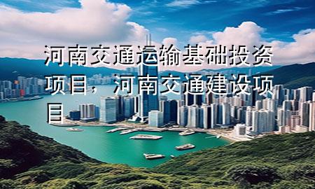 河南交通运输基础投资项目,河南交通建设项目