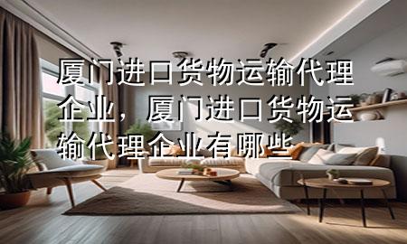 厦门进口货物运输代理企业,厦门进口货物运输代理企业有哪些