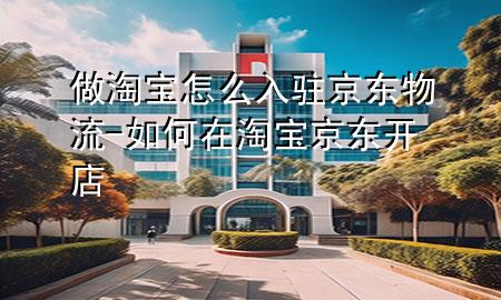 做淘宝怎么入驻京东物流-如何在淘宝京东开店