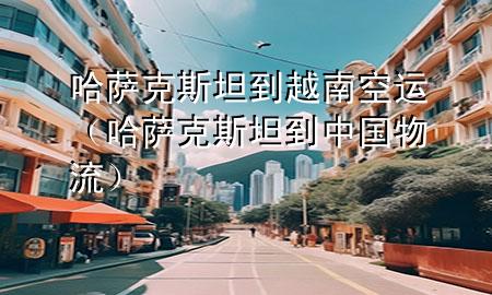 哈萨克斯坦到越南空运(哈萨克斯坦到中国物流)