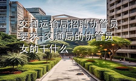 交通运输局招聘协管员要求-交通局的协管员女的干什么