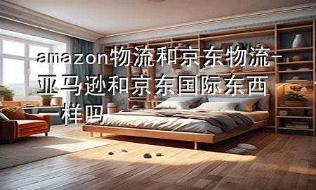 amazon物流和京东物流-亚马逊和京东国际 东西一样吗