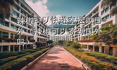 辣椒可以快递空运吗国外(辣椒可以寄到国外吗)
