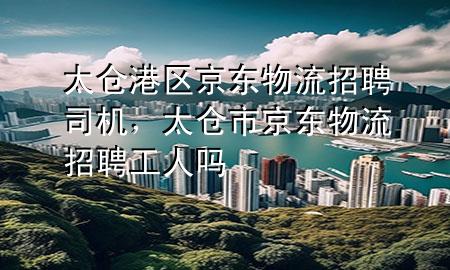 太仓港区京东物流招聘司机,太仓市京东物流招聘工人吗