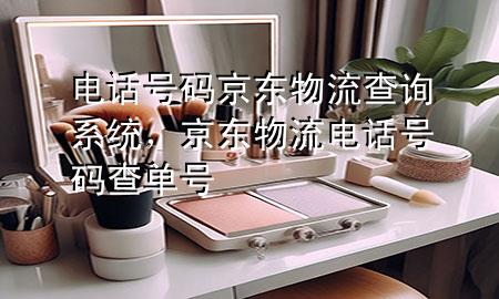 电话号码京东物流查询系统,京东物流电话号码查单号