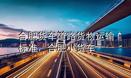 合肥货车道路货物运输标准，合肥小货车