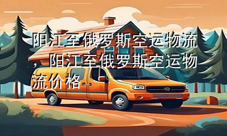 阳江至俄罗斯空运物流,阳江至俄罗斯空运物流价格