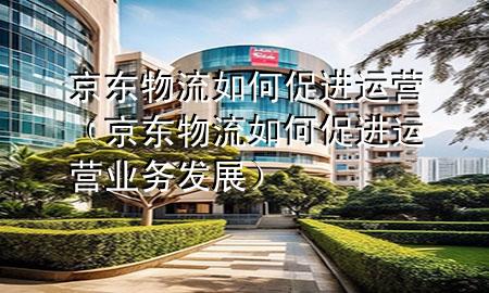 京东物流如何促进运营(京东物流如何促进运营业务发展)