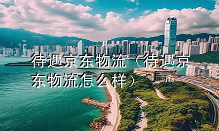 待遇京东物流(待遇京东物流怎么样)