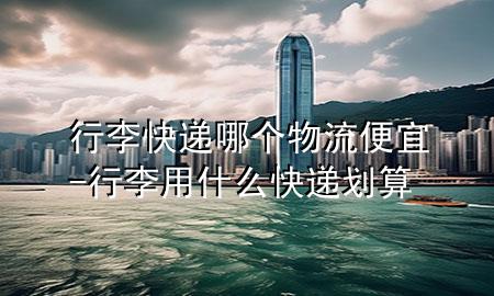 行李快递哪个物流便宜-行李用什么快递划算