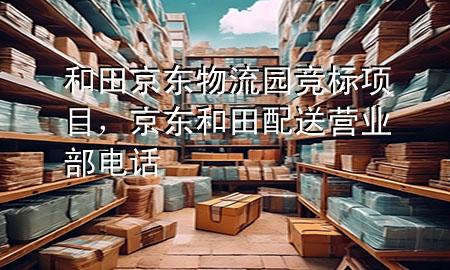和田京东物流园竞标项目,京东和田配送营业部电话
