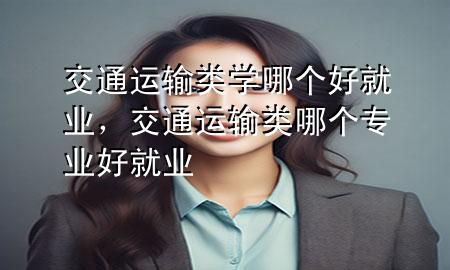 交通运输类学哪个好就业,交通运输类哪个专业好就业