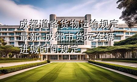成都道路货物运输规定最新-成都市货运车辆进城时间规定