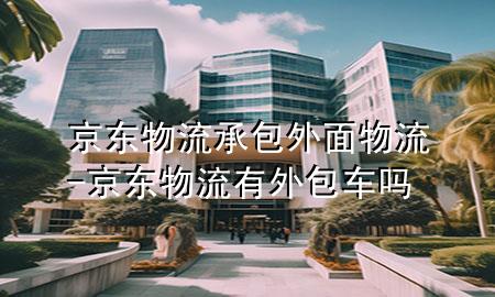 京东物流承包外面物流-京东物流有外包车吗