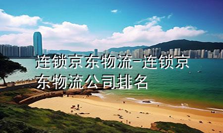 连锁京东物流-连锁京东物流公司排名