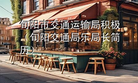 旬阳市交通运输局积极(旬阳交通局乐局长简历)