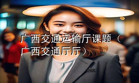 广西交通运输厅课题(广西交通厅厅)