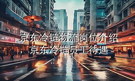 京东冷链物流岗位介绍,京东冷链员工待遇