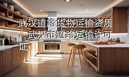 武汉道路货物运输资质,武汉市道路运输许可证