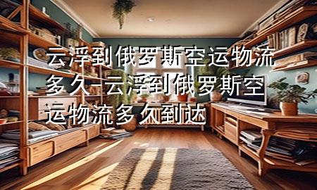 云浮到俄罗斯空运物流多久-云浮到俄罗斯空运物流多久到达