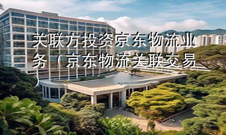 关联方投资京东物流业务(京东物流 关联交易)