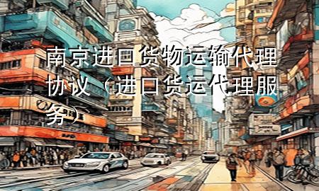 南京进口货物运输代理协议（进口货运代理服务）