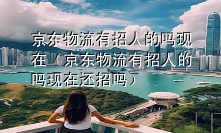 京东物流有招人的吗现在(京东物流有招人的吗现在还招吗)