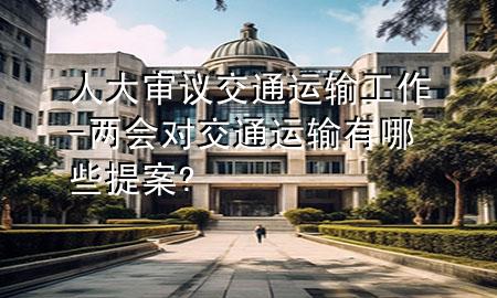 人大审议交通运输工作-两会对交通运输有哪些提案?