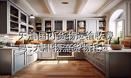 天津国内货物运输收费吗-天津物流货物托运