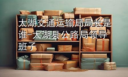 太湖交通运输局局长是谁-太湖县公路局领导班子