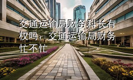 交通运输局财务科长有权吗,交通运输局财务忙不忙