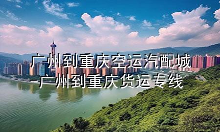广州到重庆空运汽配城-广州到重庆货运专线