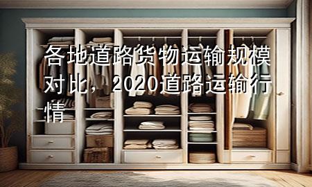 各地道路货物运输规模对比,2020道路运输行情