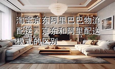 淘宝京东阿里巴巴物流配送,京东和阿里配送模式的区别