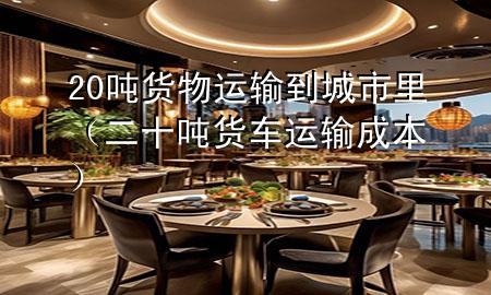 20吨货物运输到城市里(二十吨货车运输成本)