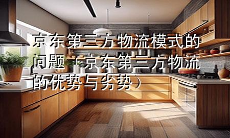 京东第三方物流模式的问题(京东第三方物流的优势与劣势)