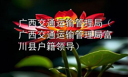 广西交通运输管理局（广西交通运输管理局富川县户籍领导）