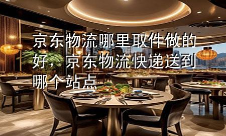 京东物流哪里取件做的好,京东物流快递送到哪个站点