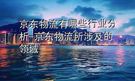 京东物流有哪些行业分析-京东物流所涉及的领域