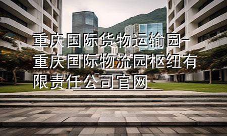 重庆国际货物运输园-重庆国际物流园枢纽有限责任公司官网