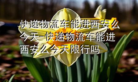 快递物流车能进西安么今天-快递物流车能进西安么今天限行吗