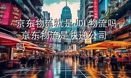京东物流就是JDL物流吗-京东物流是快递公司吗
