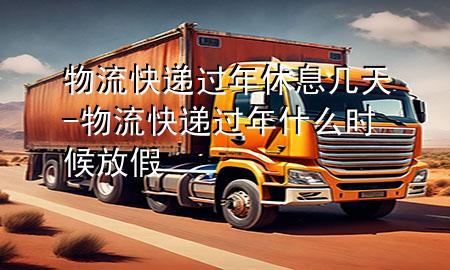 物流快递过年休息几天-物流快递过年什么时候放假