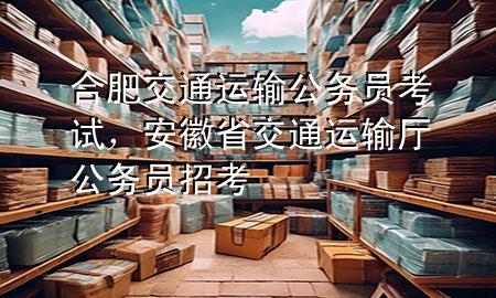 合肥交通运输公务员考试,安徽省交通运输厅公务员招考