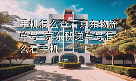 手机怎么查看京东物流单号-京东快递单号怎么看手机