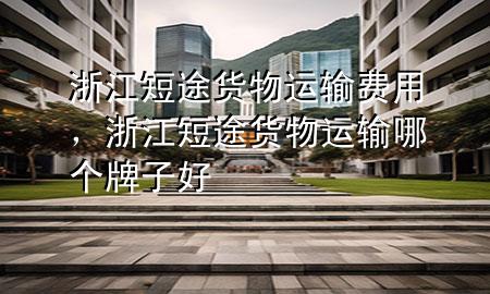 浙江短途货物运输费用，浙江短途货物运输哪个牌子好