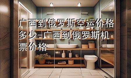 广西到俄罗斯空运价格多少-广西到俄罗斯机票价格