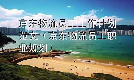 京东物流员工工作计划范文(京东物流员工职业规划)