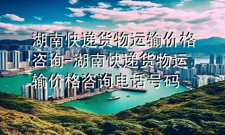 湖南快递货物运输价格咨询-湖南快递货物运输价格咨询电话号码